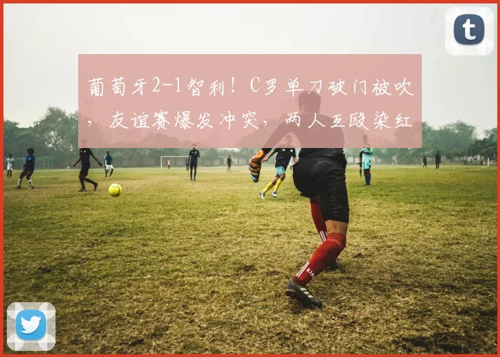 葡萄牙2-1智利！C罗单刀破门被吹，友谊赛爆发冲突，两人互殴染红
