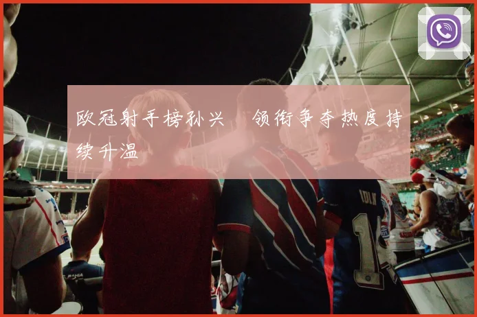 欧冠射手榜孙兴慜领衔争夺热度持续升温