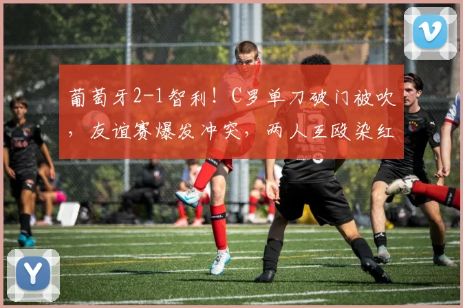 葡萄牙2-1智利！C罗单刀破门被吹，友谊赛爆发冲突，两人互殴染红