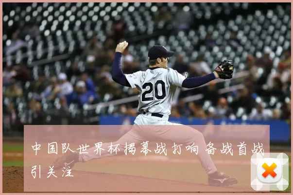 中国队世界杯揭幕战打响 备战首战引关注