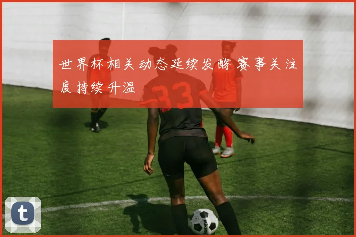 世界杯相关动态延续发酵 赛事关注度持续升温