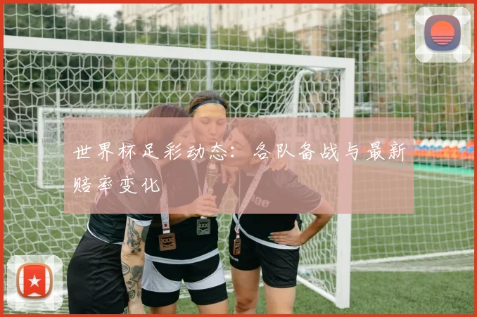 世界杯足彩动态：各队备战与最新赔率变化