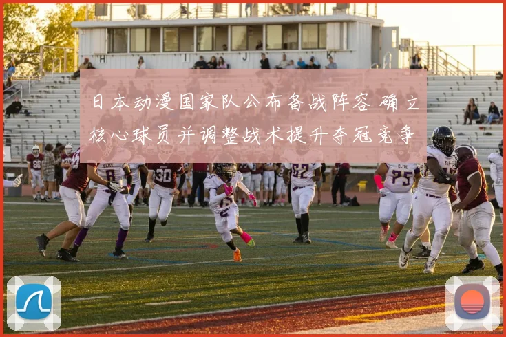日本动漫国家队公布备战阵容 确立核心球员并调整战术提升夺冠竞争力
