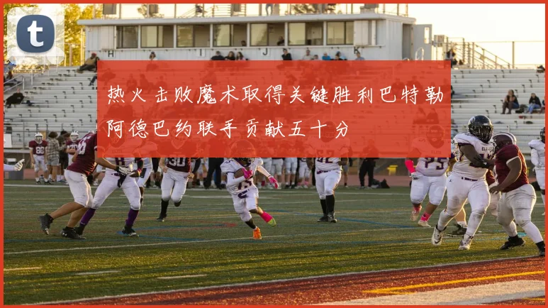 热火击败魔术取得关键胜利巴特勒阿德巴约联手贡献五十分