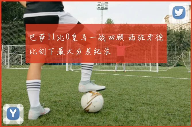 巴萨11比0皇马一战回顾 西班牙德比创下最大分差纪录