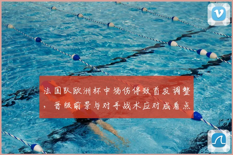 法国队欧洲杯中场伤停致首发调整，晋级前景与对手战术应对成看点