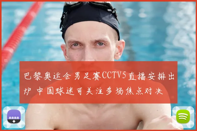 巴黎奥运会男足赛CCTV5直播安排出炉 中国球迷可关注多场焦点对决