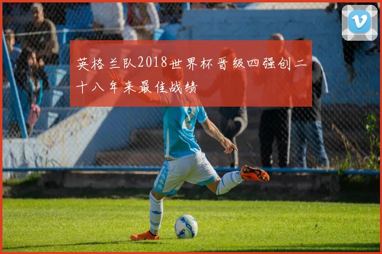 英格兰队2018世界杯晋级四强创二十八年来最佳战绩