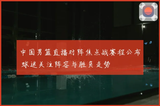 中国男篮直播对阵焦点战赛程公布 球迷关注阵容与胜负走势