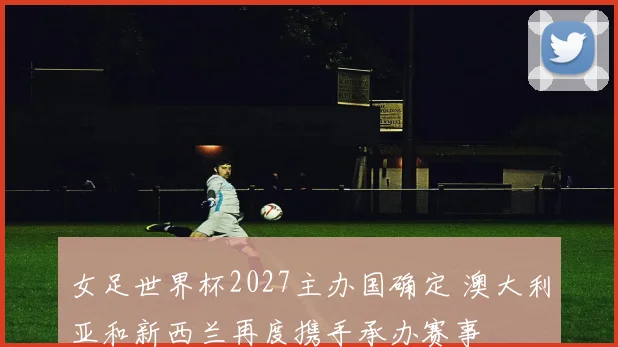 女足世界杯2027主办国确定 澳大利亚和新西兰再度携手承办赛事