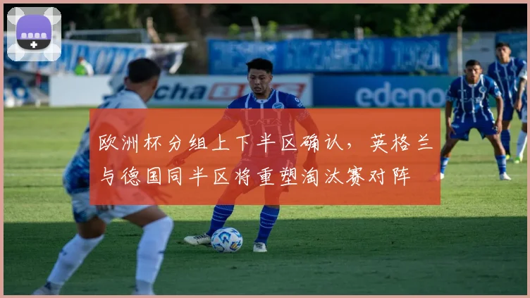 欧洲杯分组上下半区确认，英格兰与德国同半区将重塑淘汰赛对阵