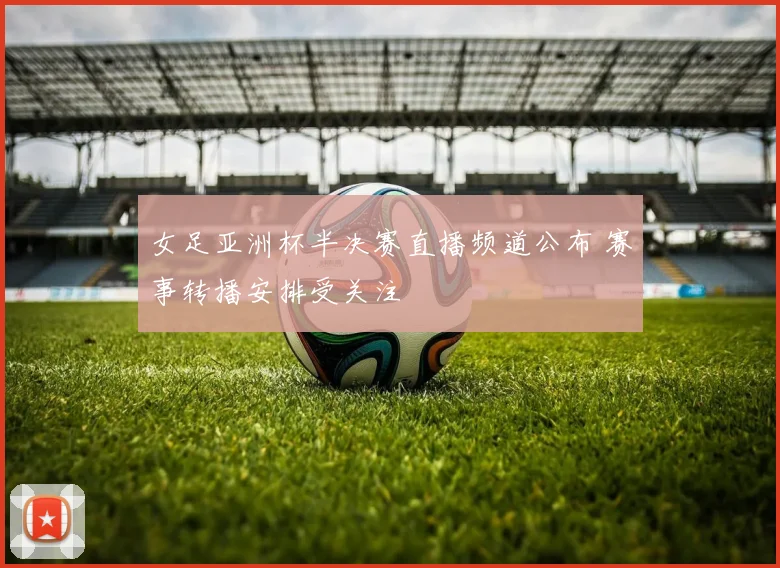 女足亚洲杯半决赛直播频道公布 赛事转播安排受关注