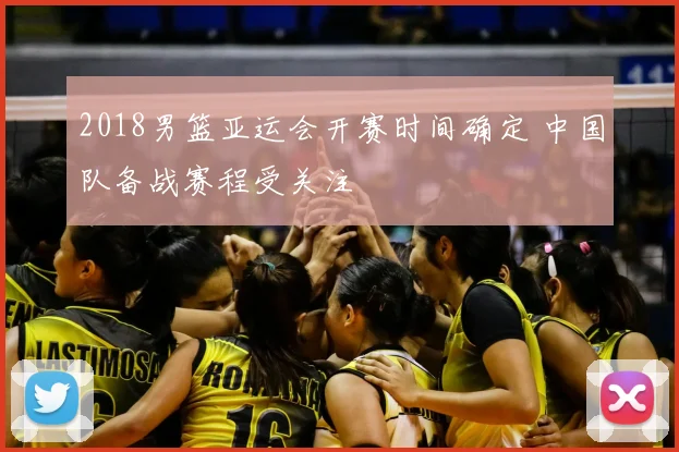 2018男篮亚运会开赛时间确定 中国队备战赛程受关注