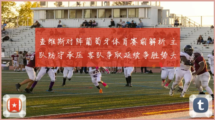 查维斯对阵葡萄牙体育赛前解析 主队防守承压 客队争取延续争胜势头