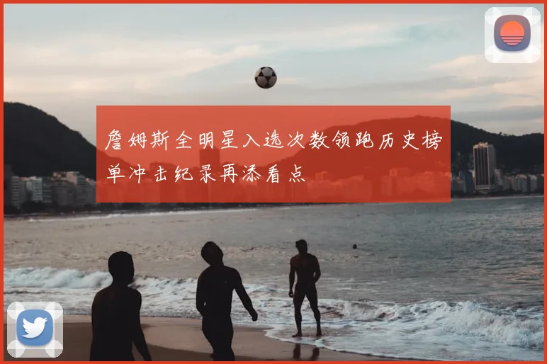 詹姆斯全明星入选次数领跑历史榜单冲击纪录再添看点