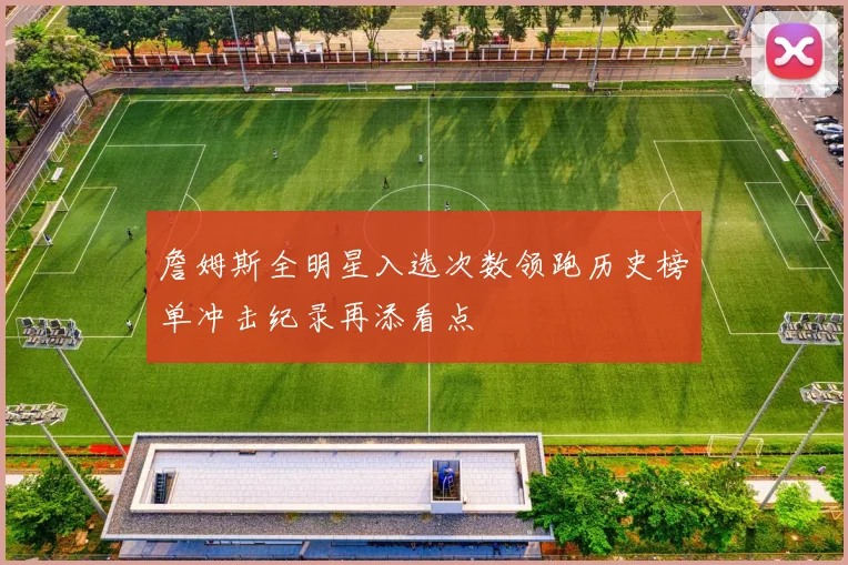 詹姆斯全明星入选次数领跑历史榜单冲击纪录再添看点