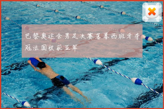 巴黎奥运会男足决赛落幕西班牙夺冠法国收获亚军