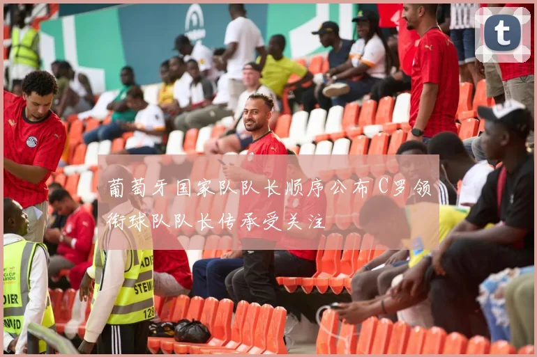 葡萄牙国家队队长顺序公布 C罗领衔球队队长传承受关注