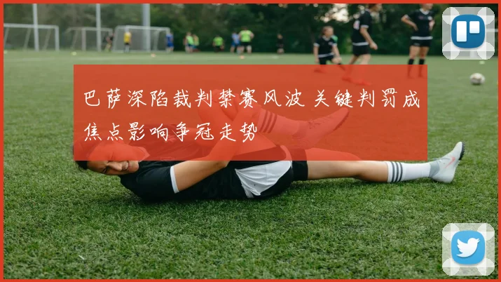 巴萨深陷裁判禁赛风波 关键判罚成焦点影响争冠走势
