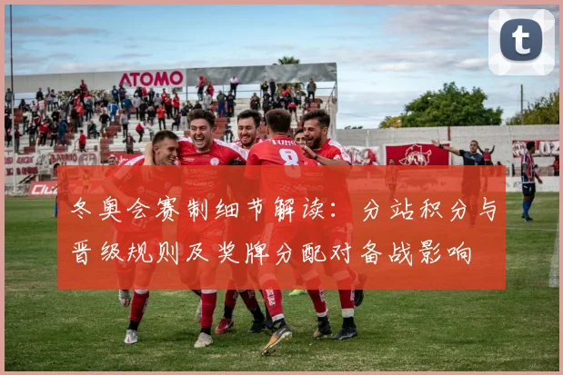冬奥会赛制细节解读：分站积分与晋级规则及奖牌分配对备战影响