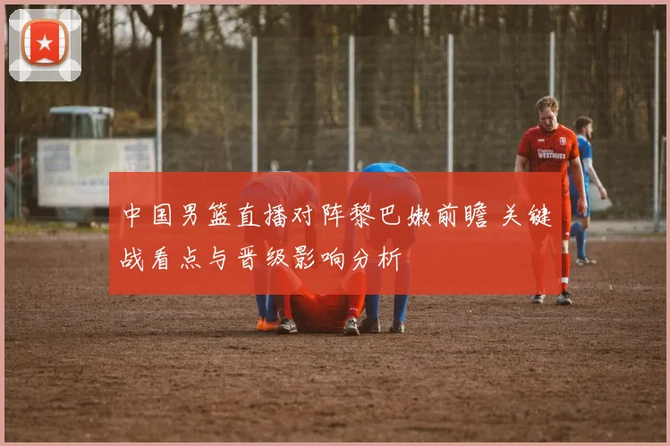 中国男篮直播对阵黎巴嫩前瞻 关键战看点与晋级影响分析