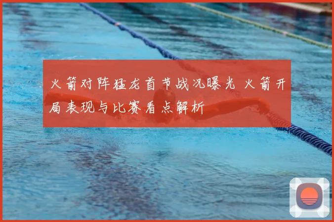 火箭对阵猛龙首节战况曝光 火箭开局表现与比赛看点解析