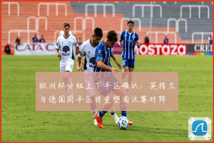 欧洲杯分组上下半区确认,英格兰与德国同半区将重塑淘汰赛对阵