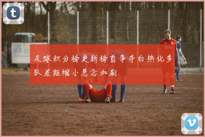 足球积分榜更新榜首争夺白热化多队差距缩小悬念加剧