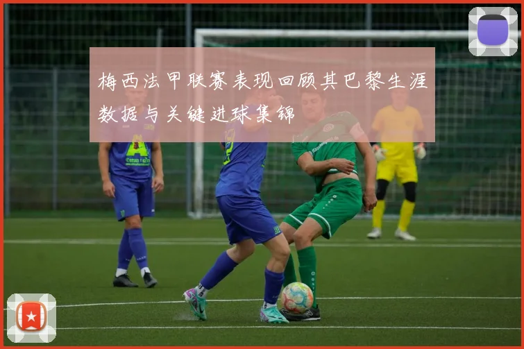 梅西法甲联赛表现回顾其巴黎生涯数据与关键进球集锦